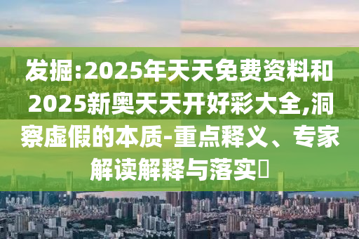 发掘:2025年天天免费资料和2025新奥天天开好彩大全,洞察虚假的本质-重点释义、专家解读解释与落实